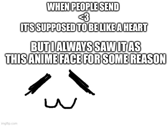 I still have trouble reading it as a heart | WHEN PEOPLE SEND 
<3
IT’S SUPPOSED TO BE LIKE A HEART; BUT I ALWAYS SAW IT AS THIS ANIME FACE FOR SOME REASON | image tagged in blank white template,heart,emoji,text,numbers,rickroll | made w/ Imgflip meme maker