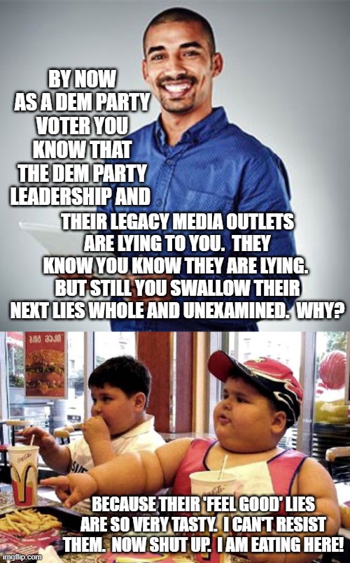 Yep . . . that's pretty much it. | BY NOW AS A DEM PARTY VOTER YOU KNOW THAT THE DEM PARTY LEADERSHIP AND; THEIR LEGACY MEDIA OUTLETS ARE LYING TO YOU.  THEY KNOW YOU KNOW THEY ARE LYING.  BUT STILL YOU SWALLOW THEIR NEXT LIES WHOLE AND UNEXAMINED.  WHY? BECAUSE THEIR 'FEEL GOOD' LIES ARE SO VERY TASTY.  I CAN'T RESIST THEM.  NOW SHUT UP.  I AM EATING HERE! | image tagged in truth | made w/ Imgflip meme maker