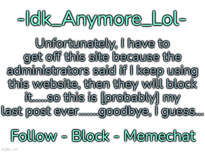 [Yep, and if I don't respond, then I'm officially gone for good] | Unfortunately, I have to get off this site because the administrators said if I keep using this website, then they will block it.....so this is [probably] my last post ever.......goodbye, I guess... | image tagged in -idk_anymore_lol-'s announcement template,idk,stuff,s o u p,carck,goodbye i guess | made w/ Imgflip meme maker