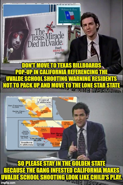 California vs Texas | DON'T MOVE TO TEXAS BILLBOARDS POP-UP IN CALIFORNIA REFERENCING THE UVALDE SCHOOL SHOOTING WARNING RESIDENTS NOT TO PACK UP AND MOVE TO THE LONE STAR STATE; SO PLEASE STAY IN THE GOLDEN STATE BECAUSE THE GANG INFESTED CALIFORNIA MAKES UVALDE SCHOOL SHOOTING LOOK LIKE CHILD'S PLAY. | image tagged in california,gang,violence,texas | made w/ Imgflip meme maker