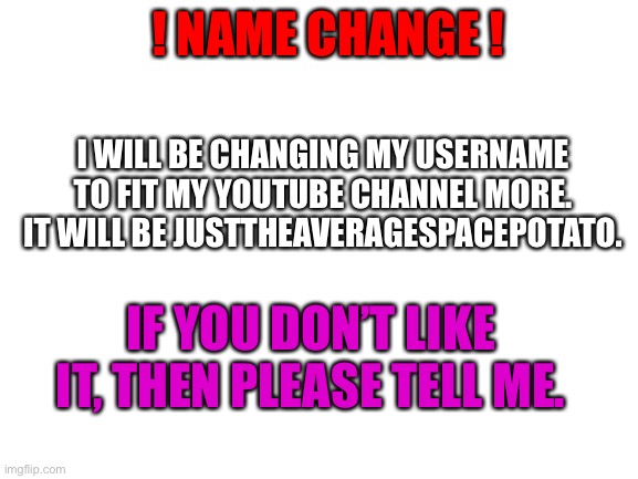 Blank White Template | ! NAME CHANGE ! I WILL BE CHANGING MY USERNAME TO FIT MY YOUTUBE CHANNEL MORE. IT WILL BE JUSTTHEAVERAGESPACEPOTATO. IF YOU DON’T LIKE IT, THEN PLEASE TELL ME. | image tagged in blank white template | made w/ Imgflip meme maker