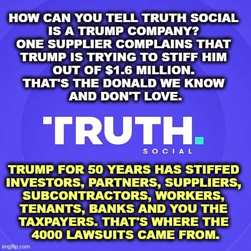 The only people Trump didn't stiff were the mobs, Italian and Russian. | HOW CAN YOU TELL TRUTH SOCIAL 
IS A TRUMP COMPANY? 
ONE SUPPLIER COMPLAINS THAT 
TRUMP IS TRYING TO STIFF HIM 
OUT OF $1.6 MILLION. 
THAT'S THE DONALD WE KNOW 
AND DON'T LOVE. TRUMP FOR 50 YEARS HAS STIFFED 
INVESTORS, PARTNERS, SUPPLIERS, 
SUBCONTRACTORS, WORKERS, 
TENANTS, BANKS AND YOU THE 
TAXPAYERS. THAT'S WHERE THE 
4000 LAWSUITS CAME FROM. | image tagged in trump,cheat,everybody | made w/ Imgflip meme maker