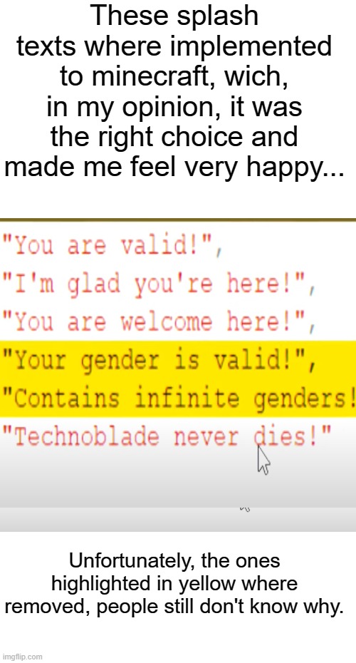 Sadly, this is true | These splash texts where implemented to minecraft, wich, in my opinion, it was the right choice and made me feel very happy... Unfortunately, the ones highlighted in yellow where removed, people still don't know why. | image tagged in minecraft,lgbtq,gender identity,videogames,company | made w/ Imgflip meme maker