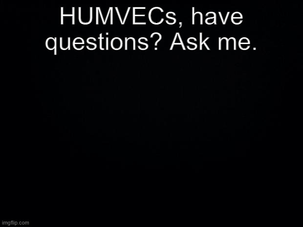 This will be linked to every HUMVEC RP from now on |  HUMVECs, have questions? Ask me. | image tagged in black background | made w/ Imgflip meme maker