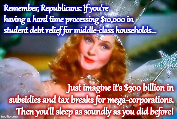 One weird trick for making debt relief go down easy! | Remember, Republicans: If you're having a hard time processing $10,000 in student debt relief for middle-class households... Just imagine it's $300 billion in subsidies and tax breaks for mega-corporations. Then you'll sleep as soundly as you did before! | image tagged in glinda the good witch,corporations,corporate greed,conservative logic,conservative hypocrisy,student loans | made w/ Imgflip meme maker