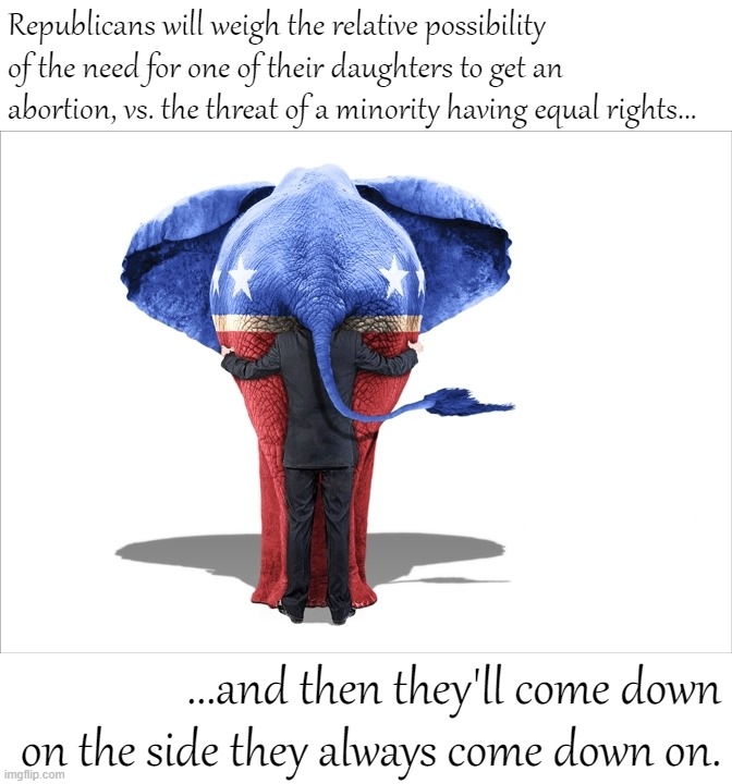 Let's see which side they come down on. | Republicans will weigh the relative possibility of the need for one of their daughters to get an abortion, vs. the threat of a minority having equal rights... ...and then they'll come down on the side they always come down on. | image tagged in gop republican elephant man behind,republicans,pro-choice,conservative logic,conservative hypocrisy,equal rights | made w/ Imgflip meme maker