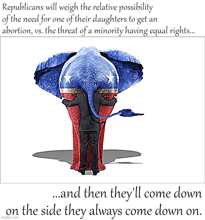 Let's see which side they come down on. | Republicans will weigh the relative possibility of the need for one of their daughters to get an abortion, vs. the threat of a minority having equal rights... ...and then they'll come down on the side they always come down on. | image tagged in gop republican elephant man behind | made w/ Imgflip meme maker