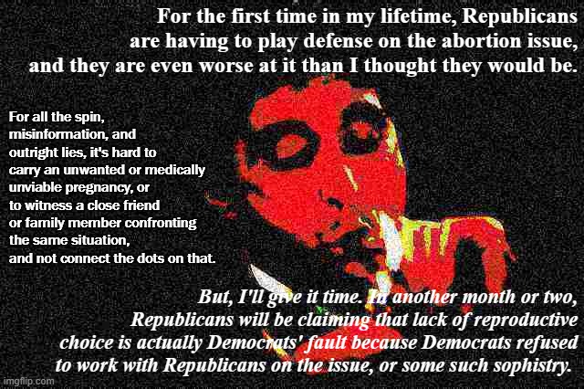 Deep-Fried Al Pacino speaks out with original thoughts on the abortion issue. | For the first time in my lifetime, Republicans are having to play defense on the abortion issue, and they are even worse at it than I thought they would be. For all the spin, misinformation, and outright lies, it's hard to carry an unwanted or medically unviable pregnancy, or to witness a close friend or family member confronting the same situation, and not connect the dots on that. But, I'll give it time. In another month or two, Republicans will be claiming that lack of reproductive choice is actually Democrats' fault because Democrats refused to work with Republicans on the issue, or some such sophistry. | image tagged in al pacino cigar deep-fried 1,abortion,pro-choice,republicans,conservative logic,conservative hypocrisy | made w/ Imgflip meme maker