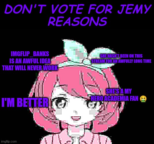 Don't vote for lame jemy, vote for me | DON'T VOTE FOR JEMY
REASONS; IMGFLIP_BANKS IS AN AWFUL IDEA THAT WILL NEVER WORK; SHE HASN'T BEEN ON THIS STREAM FOR AN AWFULLY LONG TIME; SHE'S A MY HERO ACADEMIA FAN 🤮; I'M BETTER | image tagged in parody,attack ad,jemy | made w/ Imgflip meme maker