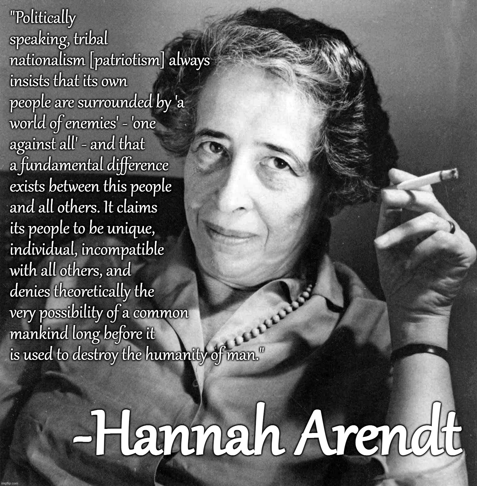 Hannah Arendt | "Politically speaking, tribal nationalism [patriotism] always insists that its own people are surrounded by 'a world of enemies' - 'one against all' - and that a fundamental difference exists between this people and all others. It claims its people to be unique, individual, incompatible with all others, and denies theoretically the very possibility of a common mankind long before it is used to destroy the humanity of man."; -Hannah Arendt | image tagged in hannah arendt | made w/ Imgflip meme maker