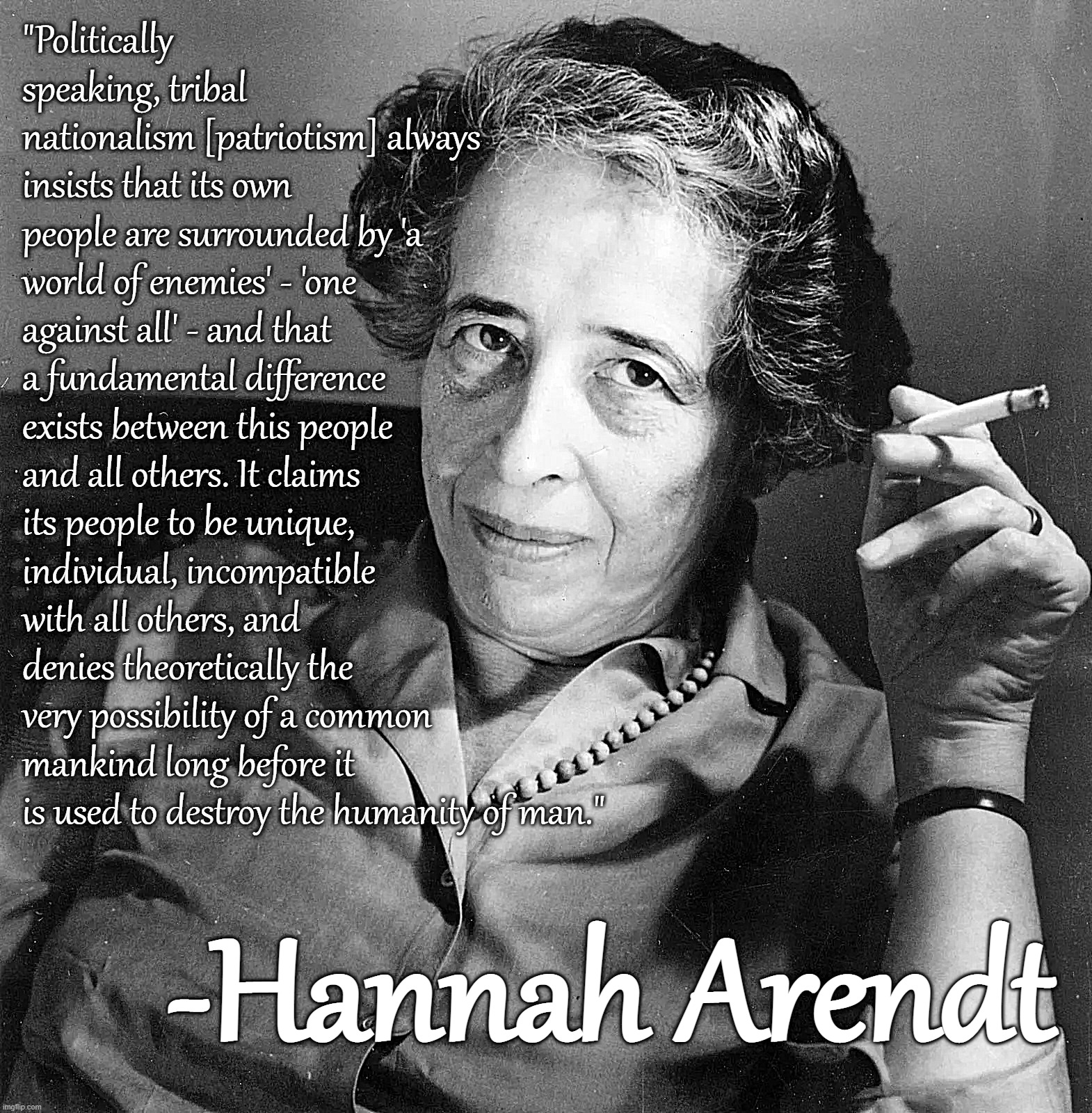 Hannah Arendt | "Politically speaking, tribal nationalism [patriotism] always insists that its own people are surrounded by 'a world of enemies' - 'one against all' - and that a fundamental difference exists between this people and all others. It claims its people to be unique, individual, incompatible with all others, and denies theoretically the very possibility of a common mankind long before it is used to destroy the humanity of man."; -Hannah Arendt | image tagged in hannah arendt | made w/ Imgflip meme maker