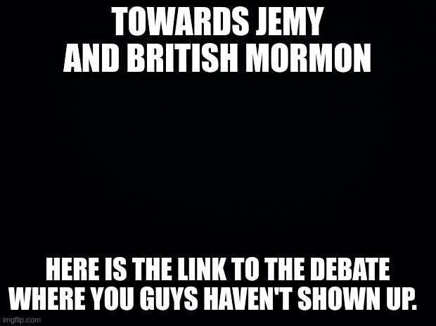 https://imgflip.com/i/6qpiol | TOWARDS JEMY AND BRITISH MORMON; HERE IS THE LINK TO THE DEBATE WHERE YOU GUYS HAVEN'T SHOWN UP. | image tagged in black background | made w/ Imgflip meme maker
