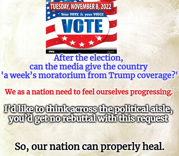 TRUMP MORITORIUM | After the election, 
can the media give the country 
'a week’s moratorium from Trump coverage?'; We as a nation need to feel ourselves progressing. I’d like to think across the political aisle, 
you’d get no rebuttal with this request; So, our nation can properly heal. | image tagged in political meme | made w/ Imgflip meme maker