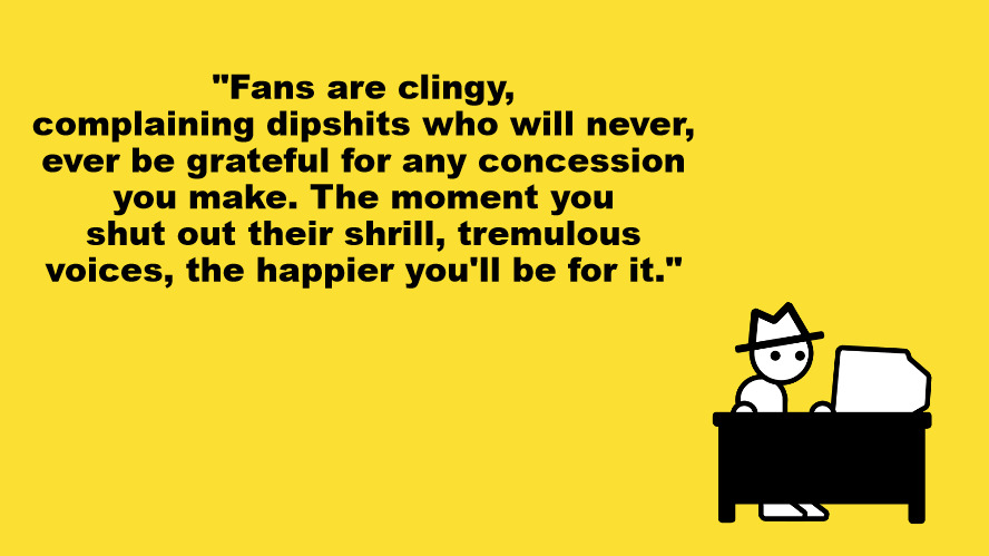 Fans are clingy, complaining dipshits. | "Fans are clingy, complaining dipshits who will never, ever be grateful for any concession you make. The moment you shut out their shrill, tremulous voices, the happier you'll be for it." | image tagged in yahtzee says,gaming,fans | made w/ Imgflip meme maker