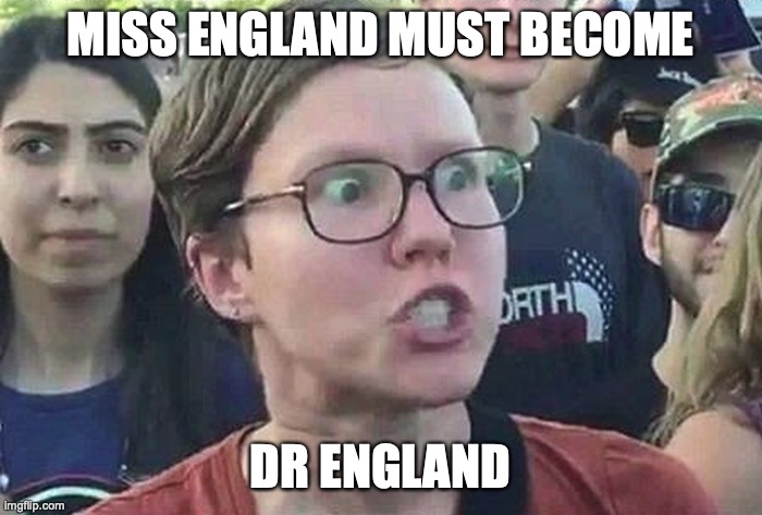 Triggered Liberal | MISS ENGLAND MUST BECOME DR ENGLAND | image tagged in triggered liberal | made w/ Imgflip meme maker