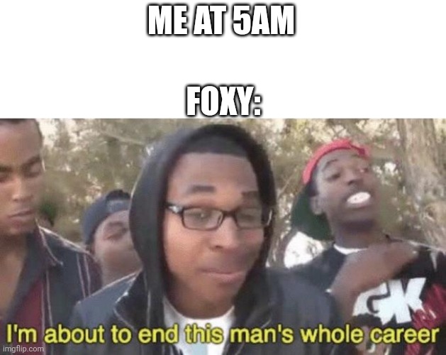 I’m about to end this man’s whole career | ME AT 5AM; FOXY: | image tagged in i m about to end this man s whole career | made w/ Imgflip meme maker