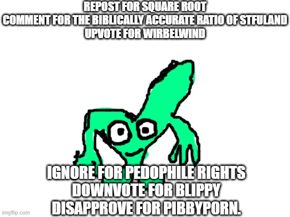 pick a side. | REPOST FOR SQUARE ROOT
COMMENT FOR THE BIBLICALLY ACCURATE RATIO OF STFULAND
UPVOTE FOR WIRBELWIND; IGNORE FOR PEDOPHILE RIGHTS
DOWNVOTE FOR BLIPPY
DISAPPROVE FOR PIBBYP0RN. | image tagged in void's ocs square root | made w/ Imgflip meme maker