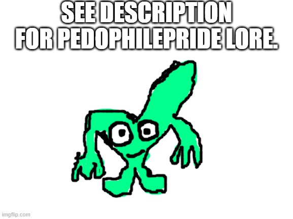 see 1st tag. | SEE DESCRIPTION FOR PEDOPHILEPRIDE LORE. BEFORE THE PEDOPHILEPRIDE INCIDENT, THEY WERE LIVING HAPPILY. BUT THEN AFTER MR_WALRUS CAME OUT AS A PEDOPHILE WHILE BUNNIP0RN IS FINDING KIDS TO ERP WITH, THEY WERE DISGUSTED. THEY WERE SO DISGUSTED WITH BUNNIP0RN THAT THEY PRETENDED TO BE PEDOPHILEPRIDE. THEIR INTENTION WAS TO HARM BUNNIP0RN SO MUCH THAT HE CAN'T CONTINUE TO LIVE. LATER ON, BUNNIP0RN MADE PEDOPHILEPRIDE. THEN, BUNNIP0RN FOUND ANOTHER PEDOPHILE ON IMGFLIP, MR_WALRUS. HE JOINED PEDOPHILEPRIDE. THE REASON BUNNIP0RN CREATED THIS RIDICULOUS DISGUSTING THING WAS BECAUSE HE SAID THAT THE SITE MODS SUCK. THEY DON'T LISTEN TO HIM. BUT THE MODS ARE NOT PRO-PEDOPHILE. THEY JUST WANT A SAFE WEBSITE. THEY HAVE NOT HARMED ANYONE. THEY WERE ONLY ANTI-PEDOPHILE, IN THEIR ACTIONS THEY BANNED BUNNIP0RN TO STOP HIM, BUT THE NEXT DAY, HE RETURNED AS RABBITCOM. BUT THAT AGED POORLY TOO. THE NEXT NEXT DAY,  HE NEVER GAVE UP AND CAME BACK AS PIBBYP0RN. HE REMADE PEDOPHILEPRIDE THEN HE MADE AN OC NAMED BLIPPY, BLIPPY IS BASICALLY PIBBY BUT RED. | image tagged in see 2nd tag,see 3rd tag,see 4th tag,see 5th tag,see 6th tag,see comments | made w/ Imgflip meme maker