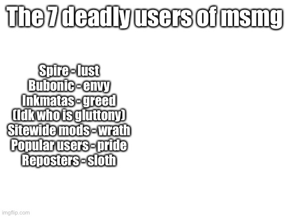 a | The 7 deadly users of msmg; Spire - lust
Bubonic - envy
Inkmatas - greed
(Idk who is gluttony)
Sitewide mods - wrath
Popular users - pride
Reposters - sloth | image tagged in blank white template | made w/ Imgflip meme maker