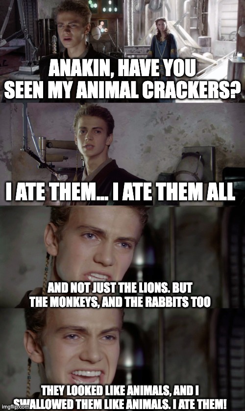 Anakin ate them | ANAKIN, HAVE YOU SEEN MY ANIMAL CRACKERS? I ATE THEM... I ATE THEM ALL; AND NOT JUST THE LIONS. BUT THE MONKEYS, AND THE RABBITS TOO; THEY LOOKED LIKE ANIMALS, AND I SWALLOWED THEM LIKE ANIMALS. I ATE THEM! | image tagged in anakin killed them all blank | made w/ Imgflip meme maker