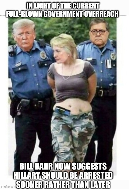 Lock Her Up | IN LIGHT OF THE CURRENT FULL-BLOWN GOVERNMENT OVERREACH; BILL BARR NOW SUGGESTS HILLARY SHOULD BE ARRESTED SOONER RATHER THAN LATER | image tagged in leftist,government corruption,lock her up,arrest,libtards | made w/ Imgflip meme maker