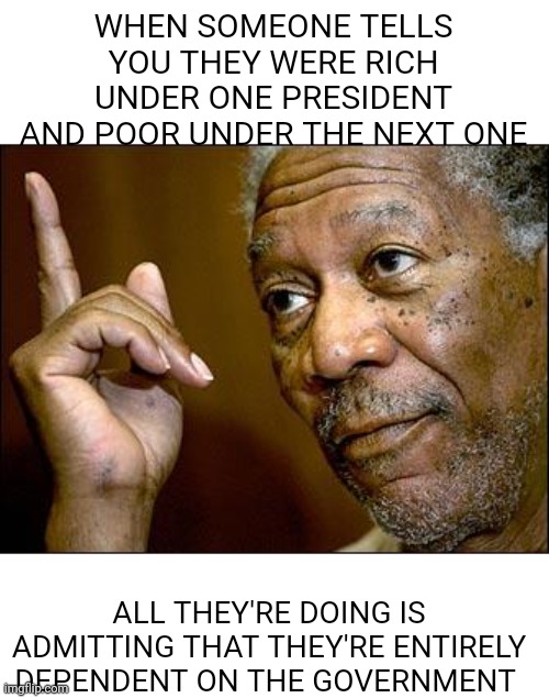 Red hats are finally admitting they don't have what it takes to succeed under capitalism | WHEN SOMEONE TELLS YOU THEY WERE RICH UNDER ONE PRESIDENT AND POOR UNDER THE NEXT ONE; ALL THEY'RE DOING IS ADMITTING THAT THEY'RE ENTIRELY DEPENDENT ON THE GOVERNMENT | image tagged in this morgan freeman,scumbag republicans,terrorists,white trash | made w/ Imgflip meme maker