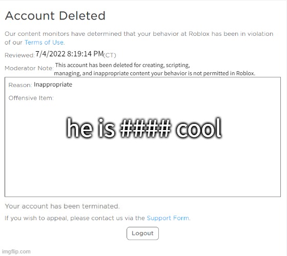 banned from ROBLOX (2021 Edition) | 7/4/2022 8:19:14 PM; This account has been deleted for creating, scripting, managing, and inappropriate content your behavior is not permitted in Roblox. Inappropriate; he is #### cool | image tagged in banned from roblox 2021 edition | made w/ Imgflip meme maker