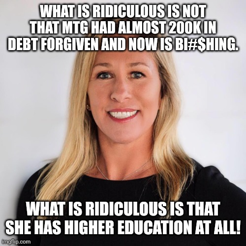 Ridiculous | WHAT IS RIDICULOUS IS NOT THAT MTG HAD ALMOST 200K IN DEBT FORGIVEN AND NOW IS BI#$HING. WHAT IS RIDICULOUS IS THAT SHE HAS HIGHER EDUCATION AT ALL! | image tagged in marjorie taylor greene,student loans,conservative,republican,democrat,liberal | made w/ Imgflip meme maker
