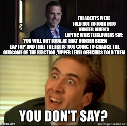 Stating the glaringly obvious . . . yet still leftists are shocked -- shocked I say! | FBI AGENTS WERE TOLD NOT TO LOOK INTO HUNTER BIDEN’S LAPTOP, WHISTLEBLOWERS SAY:; ‘YOU WILL NOT LOOK AT THAT HUNTER BIDEN LAPTOP’ AND THAT THE FBI IS ‘NOT GOING TO CHANGE THE OUTCOME OF THE ELECTION ,'UPPER LEVEL OFFICIALS TOLD THEM. | image tagged in the obvious | made w/ Imgflip meme maker
