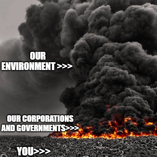 The World Today |  OUR ENVIRONMENT >>>; OUR CORPORATIONS AND GOVERNMENTS>>>; YOU>>> | image tagged in tire fire,end of the world,tranny,government corruption,corporate greed | made w/ Imgflip meme maker