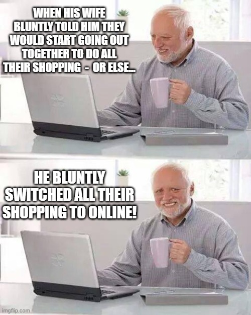Nature Of Man 8 | WHEN HIS WIFE BLUNTLY TOLD HIM THEY WOULD START GOING OUT TOGETHER TO DO ALL THEIR SHOPPING  -  OR ELSE... HE BLUNTLY SWITCHED ALL THEIR SHOPPING TO ONLINE! | image tagged in memes,hide the pain harold,humor,funny,so true,marriage | made w/ Imgflip meme maker