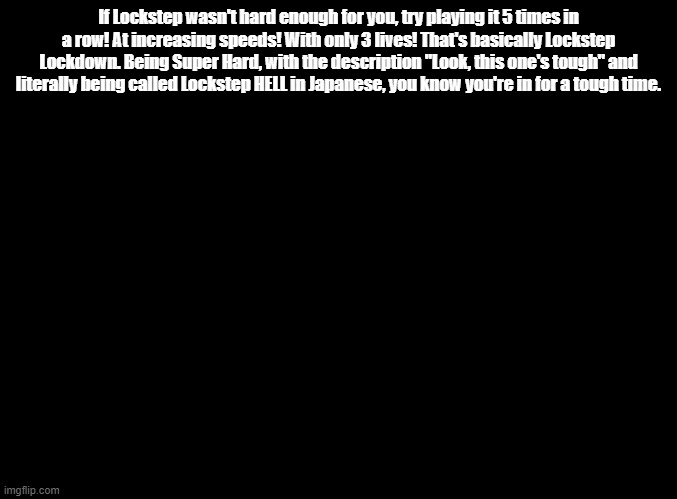 yeah they literally called it lockstep hell | If Lockstep wasn't hard enough for you, try playing it 5 times in a row! At increasing speeds! With only 3 lives! That's basically Lockstep Lockdown. Being Super Hard, with the description "Look, this one's tough" and literally being called Lockstep HELL in Japanese, you know you're in for a tough time. | image tagged in blank black,rhythm heaven | made w/ Imgflip meme maker