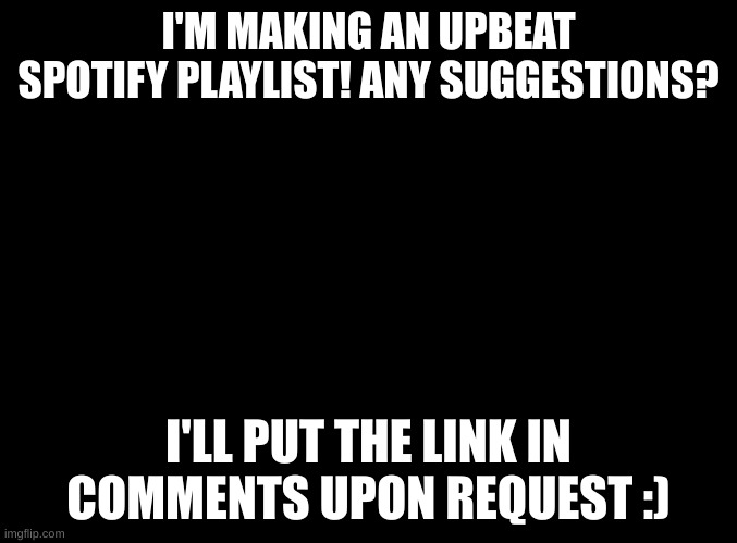 I'm making a spotify playlist with help from community! It will be underneath my Account name but in the description I will put  | I'M MAKING AN UPBEAT SPOTIFY PLAYLIST! ANY SUGGESTIONS? I'LL PUT THE LINK IN COMMENTS UPON REQUEST :) | image tagged in blank black,spotify | made w/ Imgflip meme maker