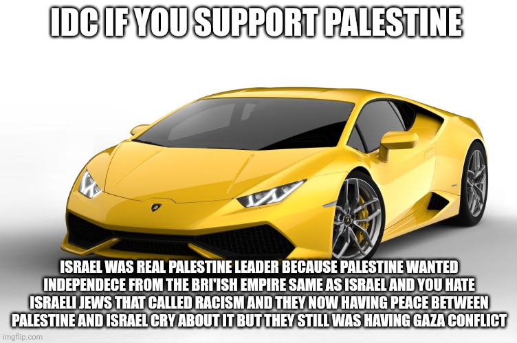 lamborghini | IDC IF YOU SUPPORT PALESTINE; ISRAEL WAS REAL PALESTINE LEADER BECAUSE PALESTINE WANTED INDEPENDECE FROM THE BRI'ISH EMPIRE SAME AS ISRAEL AND YOU HATE ISRAELI JEWS THAT CALLED RACISM AND THEY NOW HAVING PEACE BETWEEN PALESTINE AND ISRAEL CRY ABOUT IT BUT THEY STILL WAS HAVING GAZA CONFLICT | image tagged in lamborghini | made w/ Imgflip meme maker