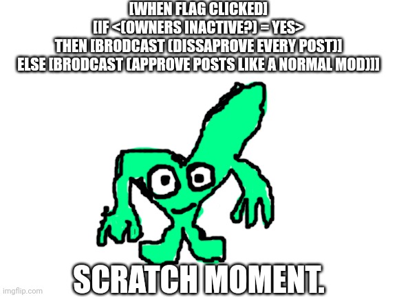 Scratch | [WHEN FLAG CLICKED]
[IF <(OWNERS INACTIVE?) = YES>
THEN [BRODCAST (DISSAPROVE EVERY POST)]
ELSE [BRODCAST (APPROVE POSTS LIKE A NORMAL MOD)]]; SCRATCH MOMENT. | image tagged in void's ocs square root | made w/ Imgflip meme maker