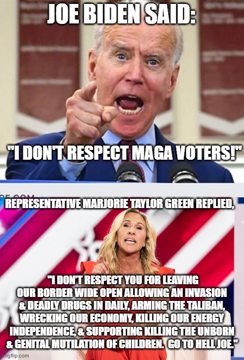 Don't mess with MTG. | JOE BIDEN SAID:; "I DON'T RESPECT MAGA VOTERS!"; REPRESENTATIVE MARJORIE TAYLOR GREEN REPLIED, "I DON’T RESPECT YOU FOR LEAVING OUR BORDER WIDE OPEN ALLOWING AN INVASION & DEADLY DRUGS IN DAILY, ARMING THE TALIBAN, WRECKING OUR ECONOMY, KILLING OUR ENERGY INDEPENDENCE, & SUPPORTING KILLING THE UNBORN & GENITAL MUTILATION OF CHILDREN.  GO TO HELL JOE." | image tagged in joe biden no malarkey | made w/ Imgflip meme maker