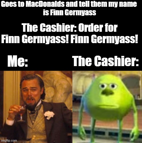 Finn Germyass | Goes to MacDonalds and tell them my name 
is Finn Germyass; The Cashier: Order for Finn Germyass! Finn Germyass! Me:; The Cashier: | image tagged in fun | made w/ Imgflip meme maker