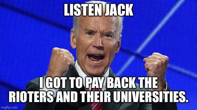 Joe Biden fists angry | LISTEN JACK I GOT TO PAY BACK THE RIOTERS AND THEIR UNIVERSITIES. | image tagged in joe biden fists angry | made w/ Imgflip meme maker