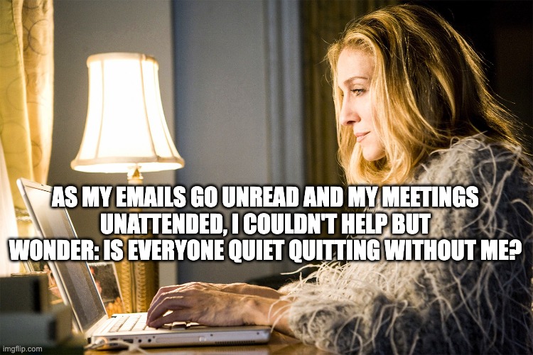 Carrie Bradshaw | AS MY EMAILS GO UNREAD AND MY MEETINGS UNATTENDED, I COULDN'T HELP BUT WONDER: IS EVERYONE QUIET QUITTING WITHOUT ME? | image tagged in carrie bradshaw | made w/ Imgflip meme maker