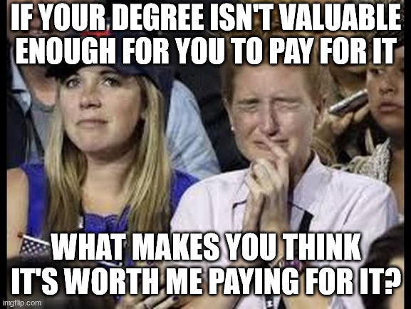Crying liberals |  IF YOUR DEGREE ISN'T VALUABLE ENOUGH FOR YOU TO PAY FOR IT; WHAT MAKES YOU THINK IT'S WORTH ME PAYING FOR IT? | image tagged in crying liberals,liberal,memes,democrat,progressives,trump | made w/ Imgflip meme maker