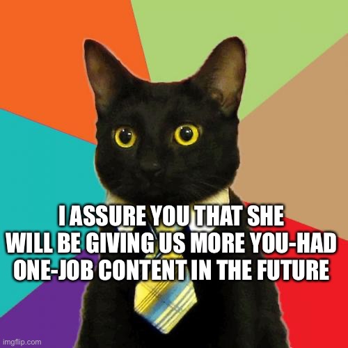 Business Cat Meme | I ASSURE YOU THAT SHE WILL BE GIVING US MORE YOU-HAD ONE-JOB CONTENT IN THE FUTURE | image tagged in memes,business cat | made w/ Imgflip meme maker