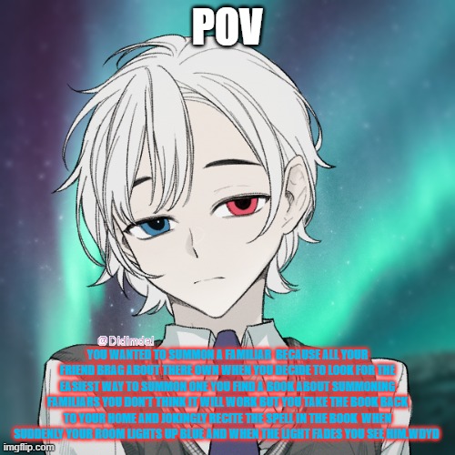 POV; YOU WANTED TO SUMMON A FAMILIAR  BECAUSE ALL YOUR FRIEND BRAG ABOUT THERE OWN WHEN YOU DECIDE TO LOOK FOR THE EASIEST WAY TO SUMMON ONE YOU FIND A BOOK ABOUT SUMMONING FAMILIARS YOU DON'T THINK IT WILL WORK BUT YOU TAKE THE BOOK BACK TO YOUR HOME AND JOKINGLY RECITE THE SPELL IN THE BOOK  WHEN SUDDENLY YOUR ROOM LIGHTS UP BLUE AND WHEN THE LIGHT FADES YOU SEE HIM.WDYD | made w/ Imgflip meme maker
