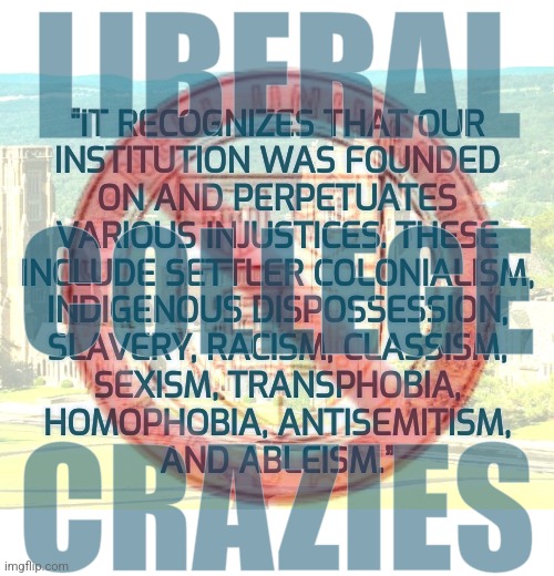 Cornell Crazies | LIBERAL; 🚫; "IT RECOGNIZES THAT OUR
INSTITUTION WAS FOUNDED
ON AND PERPETUATES
VARIOUS INJUSTICES. THESE
INCLUDE SETTLER COLONIALISM,
INDIGENOUS DISPOSSESSION,
SLAVERY, RACISM, CLASSISM,
SEXISM, TRANSPHOBIA,
HOMOPHOBIA, ANTISEMITISM,
AND ABLEISM.”; COLLEGE; CRAZIES | image tagged in memes,college liberal,liberals,progressives,sjw,university | made w/ Imgflip meme maker