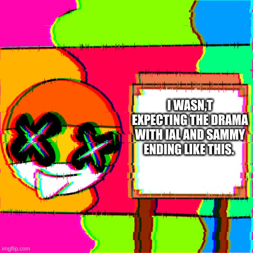 sad she gone now | I WASN,T EXPECTING THE DRAMA WITH IAL AND SAMMY ENDING LIKE THIS. | image tagged in happy template | made w/ Imgflip meme maker