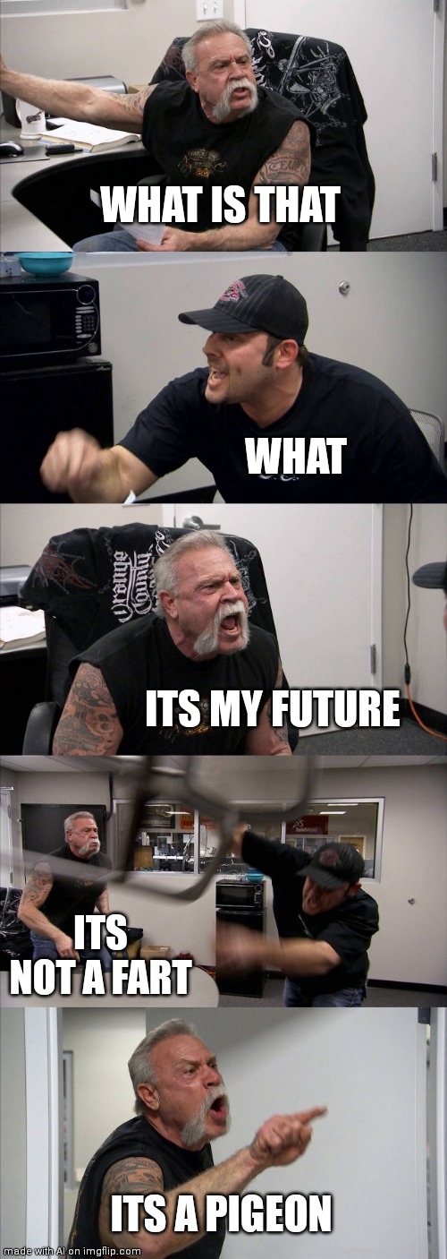Another one. | WHAT IS THAT; WHAT; ITS MY FUTURE; ITS NOT A FART; ITS A PIGEON | image tagged in memes,american chopper argument | made w/ Imgflip meme maker
