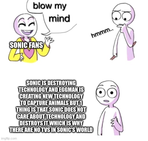 sonic hates technology | SONIC FANS; SONIC IS DESTROYING TECHNOLOGY AND EGGMAN IS CREATING NEW TECHNOLOGY TO CAPTURE ANIMALS BUT 1 THING IS THAT SONIC DOES NOT CARE ABOUT TECHNOLOGY AND DESTROYS IT WHICH IS WHY THERE ARE NO TVS IN SONIC'S WORLD | image tagged in blow my mind,meme,sonic | made w/ Imgflip meme maker