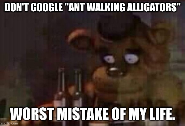 It ain't what you think. | DON'T GOOGLE "ANT WALKING ALLIGATORS"; WORST MISTAKE OF MY LIFE. | image tagged in depressed freddy | made w/ Imgflip meme maker