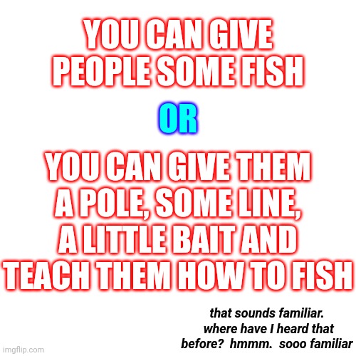 Where Have I Heard That Before? | YOU CAN GIVE PEOPLE SOME FISH; OR; YOU CAN GIVE THEM A POLE, SOME LINE, A LITTLE BAIT AND TEACH THEM HOW TO FISH; that sounds familiar.  where have I heard that before?  hmmm.  sooo familiar | image tagged in memes,blank transparent square,be helpful,be kind,teach don't preach,good people | made w/ Imgflip meme maker