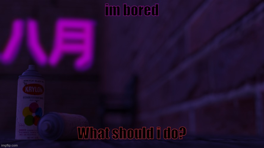 . | im bored; What should i do? | image tagged in 0cto 2,boredom | made w/ Imgflip meme maker