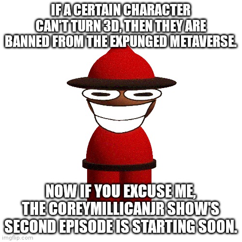 Blank Transparent Square Meme | IF A CERTAIN CHARACTER CAN'T TURN 3D, THEN THEY ARE BANNED FROM THE EXPUNGED METAVERSE. NOW IF YOU EXCUSE ME, THE COREYMILLICANJR SHOW'S SEC | image tagged in memes,blank transparent square | made w/ Imgflip meme maker